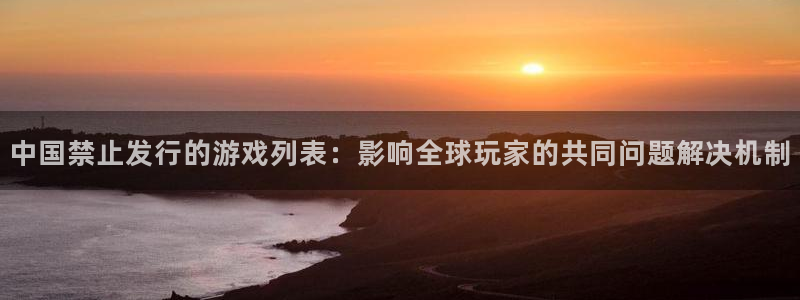 db电竞官网客服电话号码：中国禁止发行的游戏列表：影响全球玩家的共同问题解决机制